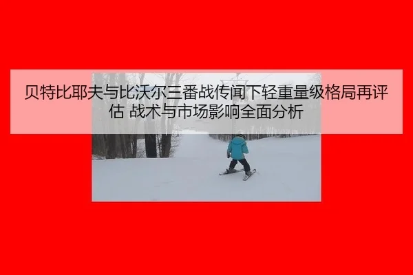 贝特比耶夫与比沃尔三番战传闻下轻重量级格局再评估 战术与市场影响全面分析