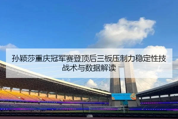 孙颖莎重庆冠军赛登顶后三板压制力稳定性技战术与数据解读
